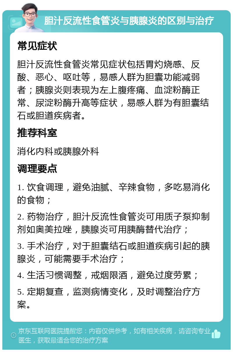 胆汁反流性食管炎与胰腺炎的区别与治疗 常见症状 胆汁反流性食管炎常见症状包括胃灼烧感、反酸、恶心、呕吐等，易感人群为胆囊功能减弱者；胰腺炎则表现为左上腹疼痛、血淀粉酶正常、尿淀粉酶升高等症状，易感人群为有胆囊结石或胆道疾病者。 推荐科室 消化内科或胰腺外科 调理要点 1. 饮食调理，避免油腻、辛辣食物，多吃易消化的食物； 2. 药物治疗，胆汁反流性食管炎可用质子泵抑制剂如奥美拉唑，胰腺炎可用胰酶替代治疗； 3. 手术治疗，对于胆囊结石或胆道疾病引起的胰腺炎，可能需要手术治疗； 4. 生活习惯调整，戒烟限酒，避免过度劳累； 5. 定期复查，监测病情变化，及时调整治疗方案。