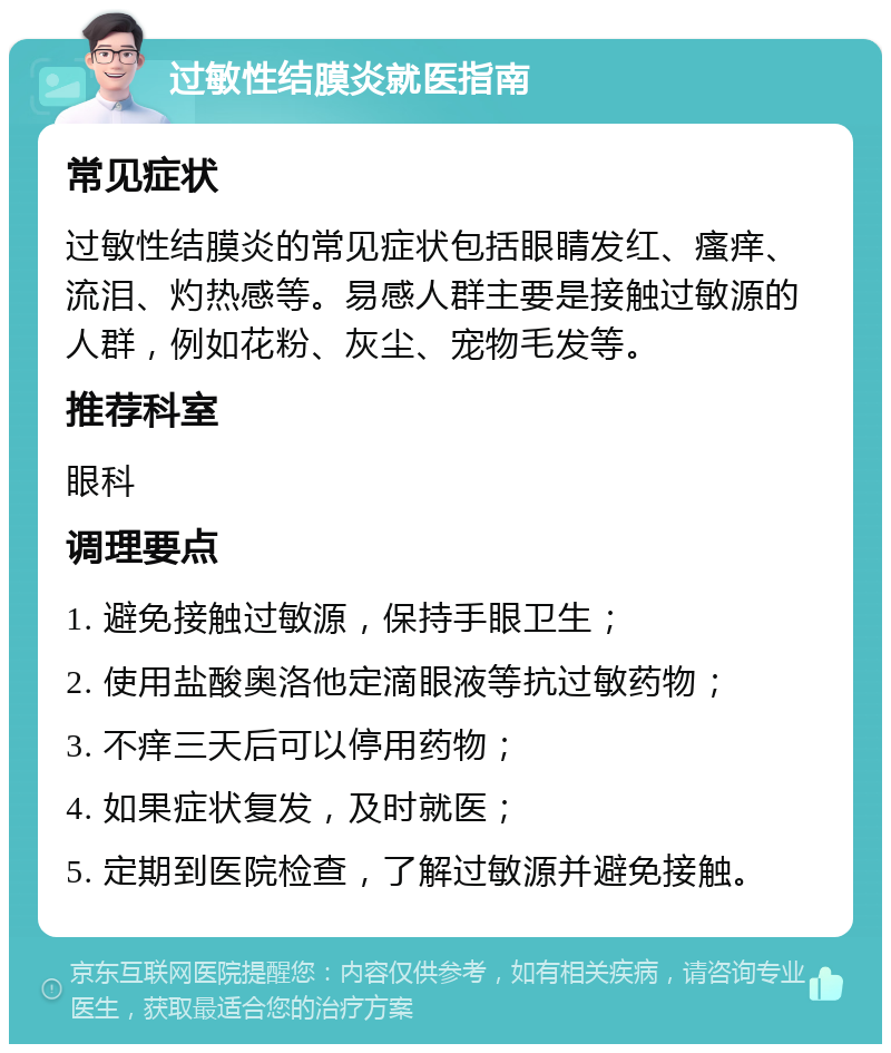 过敏性结膜炎就医指南 常见症状 过敏性结膜炎的常见症状包括眼睛发红、瘙痒、流泪、灼热感等。易感人群主要是接触过敏源的人群，例如花粉、灰尘、宠物毛发等。 推荐科室 眼科 调理要点 1. 避免接触过敏源，保持手眼卫生； 2. 使用盐酸奥洛他定滴眼液等抗过敏药物； 3. 不痒三天后可以停用药物； 4. 如果症状复发，及时就医； 5. 定期到医院检查，了解过敏源并避免接触。