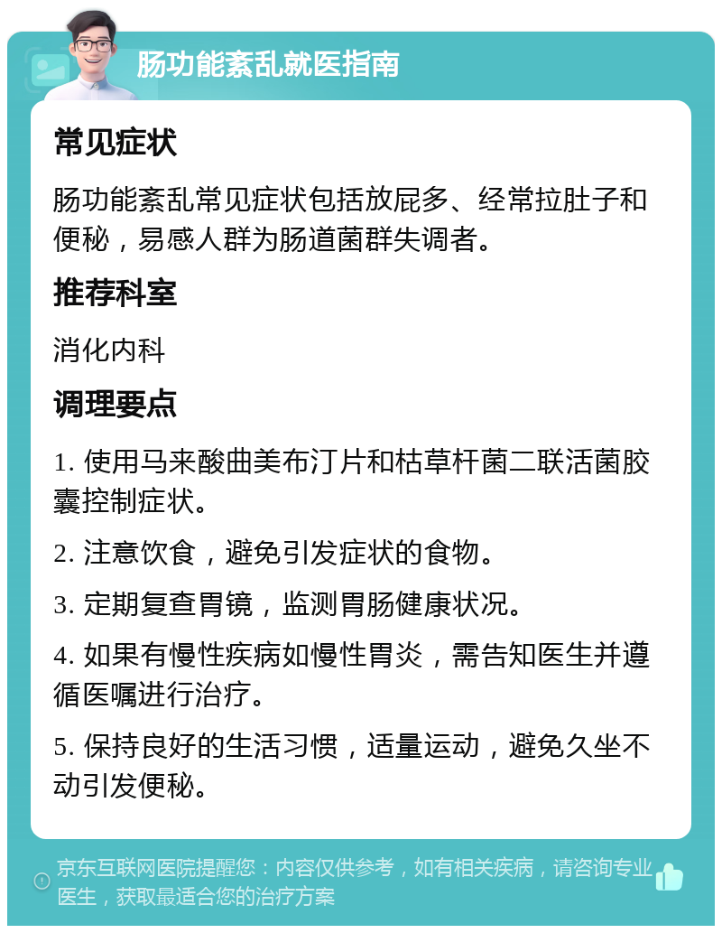 肠功能紊乱就医指南 常见症状 肠功能紊乱常见症状包括放屁多、经常拉肚子和便秘，易感人群为肠道菌群失调者。 推荐科室 消化内科 调理要点 1. 使用马来酸曲美布汀片和枯草杆菌二联活菌胶囊控制症状。 2. 注意饮食，避免引发症状的食物。 3. 定期复查胃镜，监测胃肠健康状况。 4. 如果有慢性疾病如慢性胃炎，需告知医生并遵循医嘱进行治疗。 5. 保持良好的生活习惯，适量运动，避免久坐不动引发便秘。