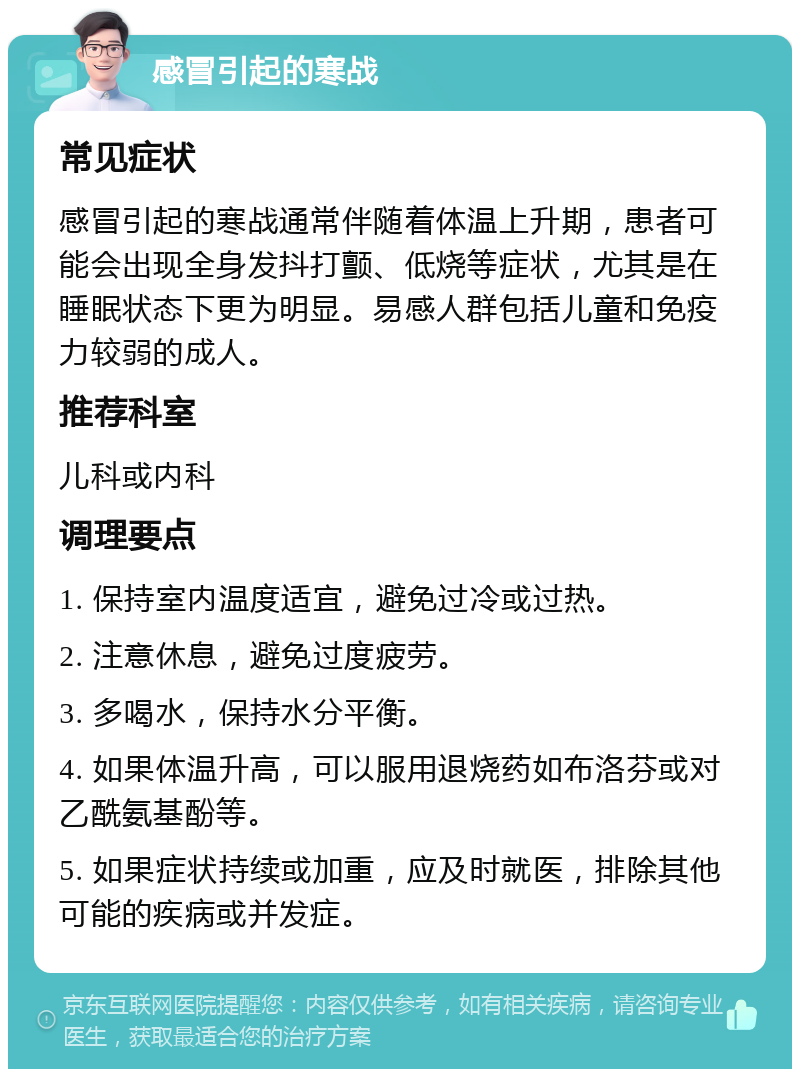 感冒引起的寒战 常见症状 感冒引起的寒战通常伴随着体温上升期，患者可能会出现全身发抖打颤、低烧等症状，尤其是在睡眠状态下更为明显。易感人群包括儿童和免疫力较弱的成人。 推荐科室 儿科或内科 调理要点 1. 保持室内温度适宜，避免过冷或过热。 2. 注意休息，避免过度疲劳。 3. 多喝水，保持水分平衡。 4. 如果体温升高，可以服用退烧药如布洛芬或对乙酰氨基酚等。 5. 如果症状持续或加重，应及时就医，排除其他可能的疾病或并发症。