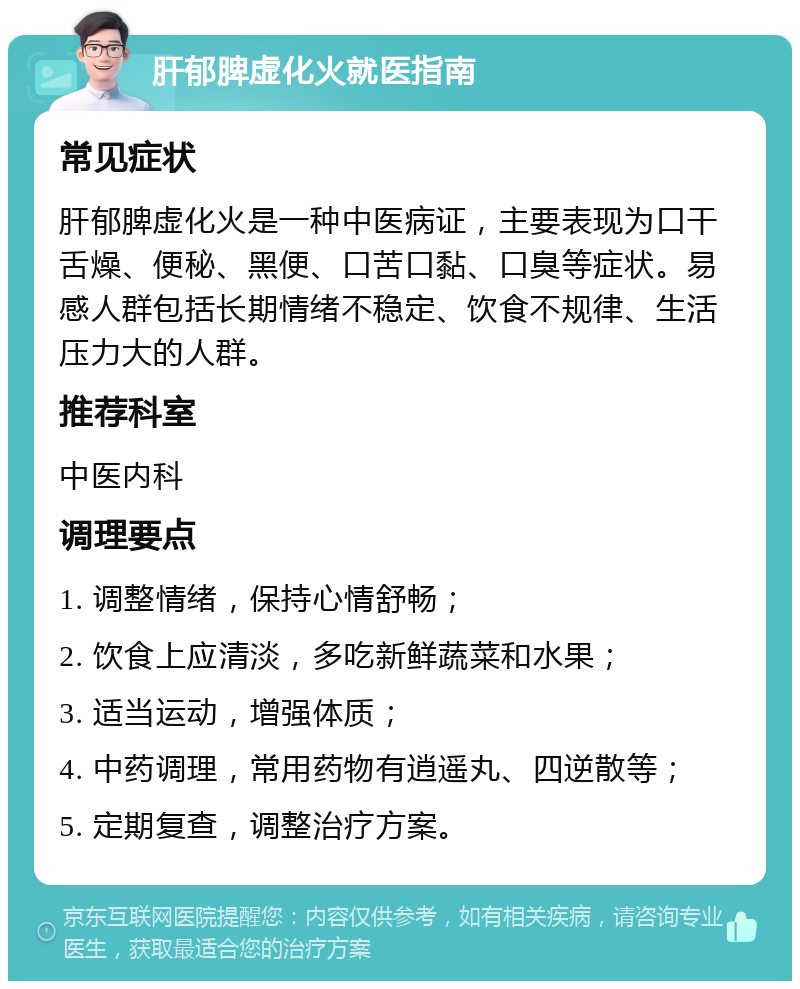 肝郁脾虚化火就医指南 常见症状 肝郁脾虚化火是一种中医病证，主要表现为口干舌燥、便秘、黑便、口苦口黏、口臭等症状。易感人群包括长期情绪不稳定、饮食不规律、生活压力大的人群。 推荐科室 中医内科 调理要点 1. 调整情绪，保持心情舒畅； 2. 饮食上应清淡，多吃新鲜蔬菜和水果； 3. 适当运动，增强体质； 4. 中药调理，常用药物有逍遥丸、四逆散等； 5. 定期复查，调整治疗方案。