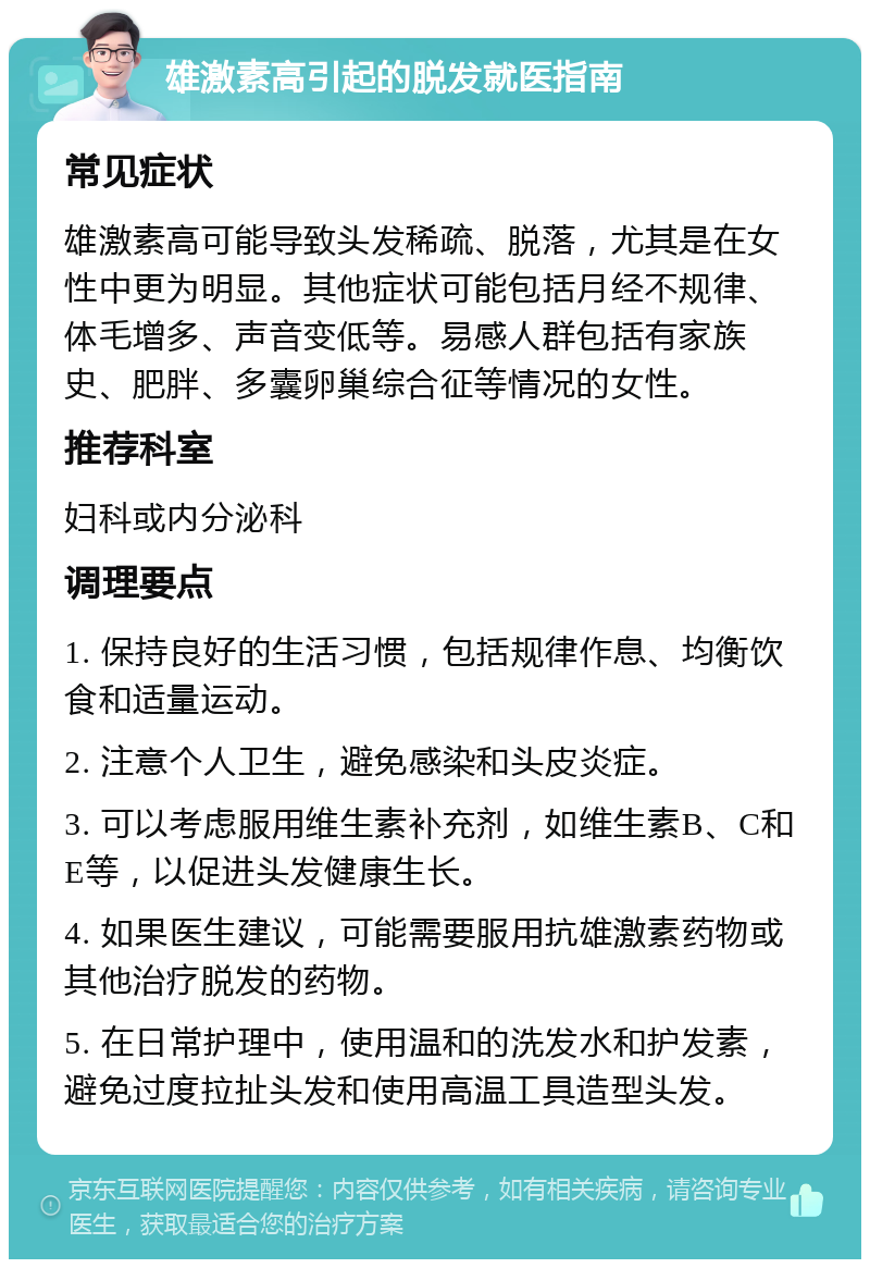 雄激素高引起的脱发就医指南 常见症状 雄激素高可能导致头发稀疏、脱落，尤其是在女性中更为明显。其他症状可能包括月经不规律、体毛增多、声音变低等。易感人群包括有家族史、肥胖、多囊卵巢综合征等情况的女性。 推荐科室 妇科或内分泌科 调理要点 1. 保持良好的生活习惯，包括规律作息、均衡饮食和适量运动。 2. 注意个人卫生，避免感染和头皮炎症。 3. 可以考虑服用维生素补充剂，如维生素B、C和E等，以促进头发健康生长。 4. 如果医生建议，可能需要服用抗雄激素药物或其他治疗脱发的药物。 5. 在日常护理中，使用温和的洗发水和护发素，避免过度拉扯头发和使用高温工具造型头发。