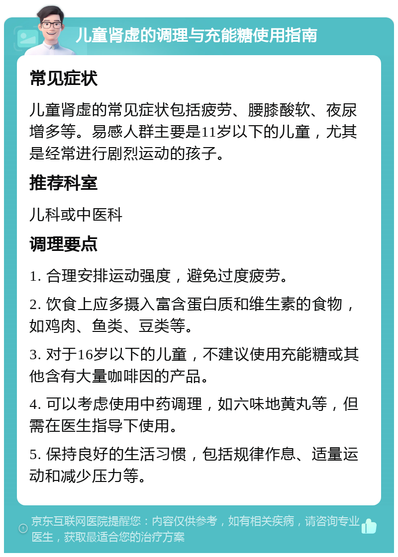 儿童肾虚的调理与充能糖使用指南 常见症状 儿童肾虚的常见症状包括疲劳、腰膝酸软、夜尿增多等。易感人群主要是11岁以下的儿童，尤其是经常进行剧烈运动的孩子。 推荐科室 儿科或中医科 调理要点 1. 合理安排运动强度，避免过度疲劳。 2. 饮食上应多摄入富含蛋白质和维生素的食物，如鸡肉、鱼类、豆类等。 3. 对于16岁以下的儿童，不建议使用充能糖或其他含有大量咖啡因的产品。 4. 可以考虑使用中药调理，如六味地黄丸等，但需在医生指导下使用。 5. 保持良好的生活习惯，包括规律作息、适量运动和减少压力等。