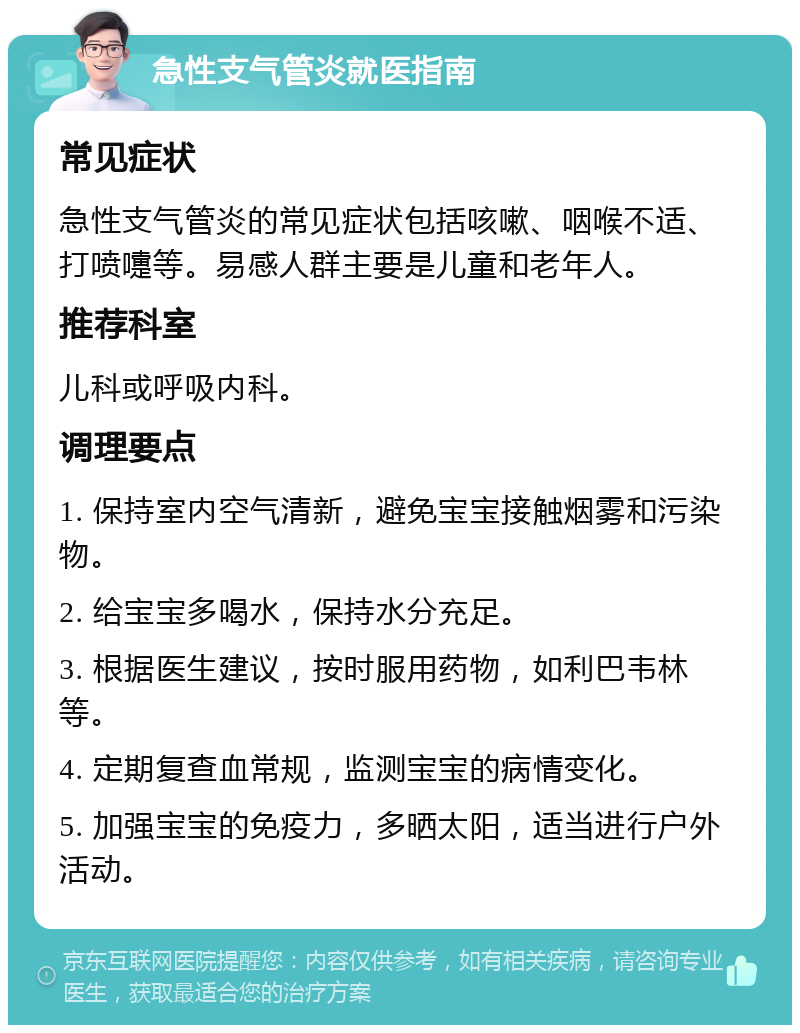 急性支气管炎就医指南 常见症状 急性支气管炎的常见症状包括咳嗽、咽喉不适、打喷嚏等。易感人群主要是儿童和老年人。 推荐科室 儿科或呼吸内科。 调理要点 1. 保持室内空气清新，避免宝宝接触烟雾和污染物。 2. 给宝宝多喝水，保持水分充足。 3. 根据医生建议，按时服用药物，如利巴韦林等。 4. 定期复查血常规，监测宝宝的病情变化。 5. 加强宝宝的免疫力，多晒太阳，适当进行户外活动。