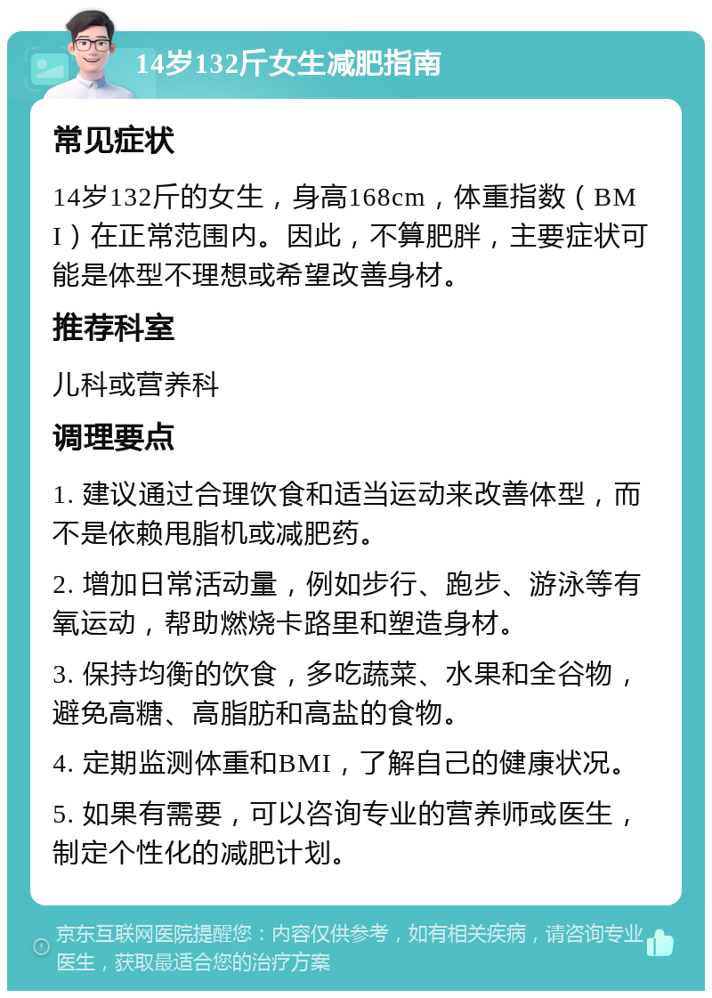 14岁132斤女生减肥指南 常见症状 14岁132斤的女生，身高168cm，体重指数（BMI）在正常范围内。因此，不算肥胖，主要症状可能是体型不理想或希望改善身材。 推荐科室 儿科或营养科 调理要点 1. 建议通过合理饮食和适当运动来改善体型，而不是依赖甩脂机或减肥药。 2. 增加日常活动量，例如步行、跑步、游泳等有氧运动，帮助燃烧卡路里和塑造身材。 3. 保持均衡的饮食，多吃蔬菜、水果和全谷物，避免高糖、高脂肪和高盐的食物。 4. 定期监测体重和BMI，了解自己的健康状况。 5. 如果有需要，可以咨询专业的营养师或医生，制定个性化的减肥计划。