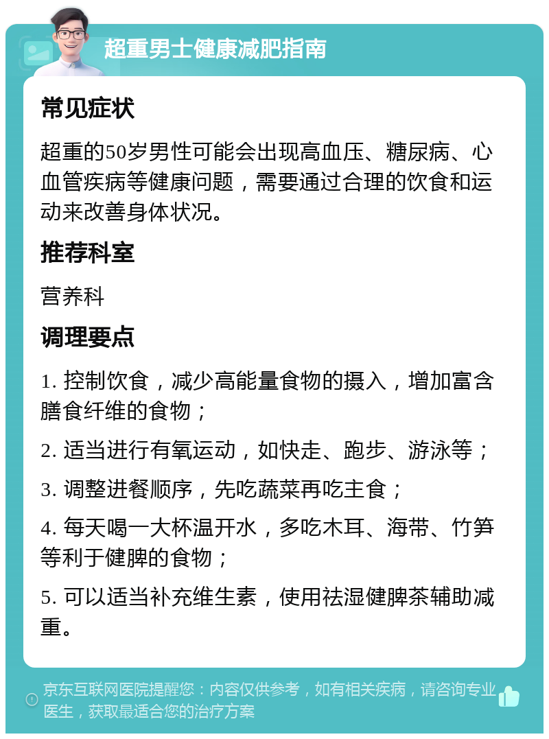 超重男士健康减肥指南 常见症状 超重的50岁男性可能会出现高血压、糖尿病、心血管疾病等健康问题，需要通过合理的饮食和运动来改善身体状况。 推荐科室 营养科 调理要点 1. 控制饮食，减少高能量食物的摄入，增加富含膳食纤维的食物； 2. 适当进行有氧运动，如快走、跑步、游泳等； 3. 调整进餐顺序，先吃蔬菜再吃主食； 4. 每天喝一大杯温开水，多吃木耳、海带、竹笋等利于健脾的食物； 5. 可以适当补充维生素，使用祛湿健脾茶辅助减重。