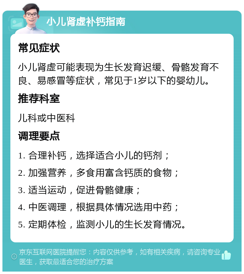 小儿肾虚补钙指南 常见症状 小儿肾虚可能表现为生长发育迟缓、骨骼发育不良、易感冒等症状，常见于1岁以下的婴幼儿。 推荐科室 儿科或中医科 调理要点 1. 合理补钙，选择适合小儿的钙剂； 2. 加强营养，多食用富含钙质的食物； 3. 适当运动，促进骨骼健康； 4. 中医调理，根据具体情况选用中药； 5. 定期体检，监测小儿的生长发育情况。