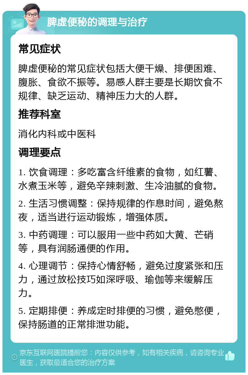 脾虚便秘的调理与治疗 常见症状 脾虚便秘的常见症状包括大便干燥、排便困难、腹胀、食欲不振等。易感人群主要是长期饮食不规律、缺乏运动、精神压力大的人群。 推荐科室 消化内科或中医科 调理要点 1. 饮食调理：多吃富含纤维素的食物，如红薯、水煮玉米等，避免辛辣刺激、生冷油腻的食物。 2. 生活习惯调整：保持规律的作息时间，避免熬夜，适当进行运动锻炼，增强体质。 3. 中药调理：可以服用一些中药如大黄、芒硝等，具有润肠通便的作用。 4. 心理调节：保持心情舒畅，避免过度紧张和压力，通过放松技巧如深呼吸、瑜伽等来缓解压力。 5. 定期排便：养成定时排便的习惯，避免憋便，保持肠道的正常排泄功能。