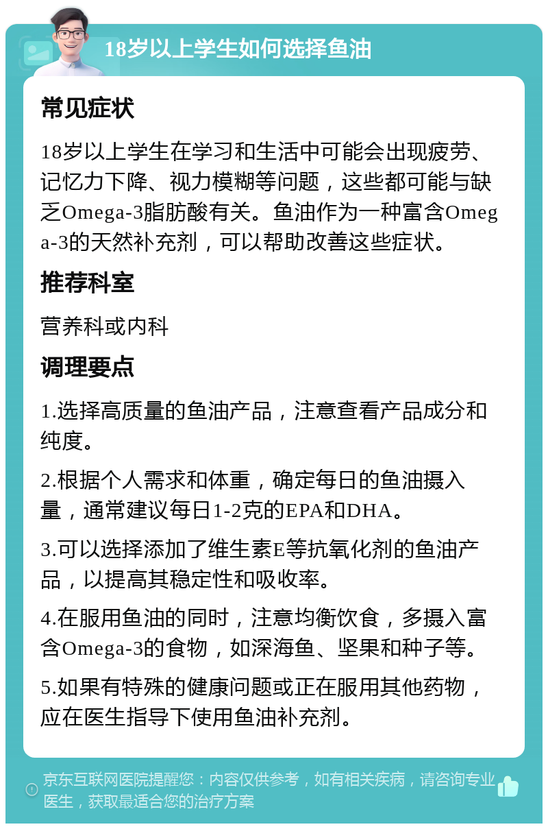 18岁以上学生如何选择鱼油 常见症状 18岁以上学生在学习和生活中可能会出现疲劳、记忆力下降、视力模糊等问题，这些都可能与缺乏Omega-3脂肪酸有关。鱼油作为一种富含Omega-3的天然补充剂，可以帮助改善这些症状。 推荐科室 营养科或内科 调理要点 1.选择高质量的鱼油产品，注意查看产品成分和纯度。 2.根据个人需求和体重，确定每日的鱼油摄入量，通常建议每日1-2克的EPA和DHA。 3.可以选择添加了维生素E等抗氧化剂的鱼油产品，以提高其稳定性和吸收率。 4.在服用鱼油的同时，注意均衡饮食，多摄入富含Omega-3的食物，如深海鱼、坚果和种子等。 5.如果有特殊的健康问题或正在服用其他药物，应在医生指导下使用鱼油补充剂。