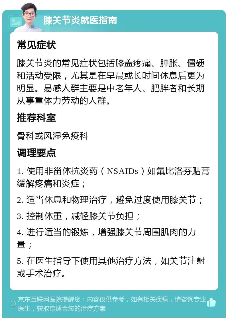 膝关节炎就医指南 常见症状 膝关节炎的常见症状包括膝盖疼痛、肿胀、僵硬和活动受限，尤其是在早晨或长时间休息后更为明显。易感人群主要是中老年人、肥胖者和长期从事重体力劳动的人群。 推荐科室 骨科或风湿免疫科 调理要点 1. 使用非甾体抗炎药（NSAIDs）如氟比洛芬贴膏缓解疼痛和炎症； 2. 适当休息和物理治疗，避免过度使用膝关节； 3. 控制体重，减轻膝关节负担； 4. 进行适当的锻炼，增强膝关节周围肌肉的力量； 5. 在医生指导下使用其他治疗方法，如关节注射或手术治疗。