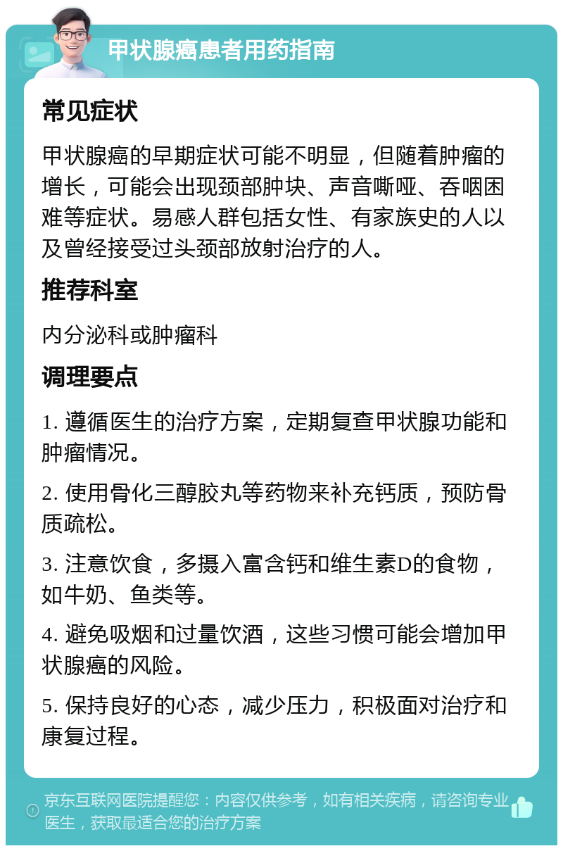 甲状腺癌患者用药指南 常见症状 甲状腺癌的早期症状可能不明显，但随着肿瘤的增长，可能会出现颈部肿块、声音嘶哑、吞咽困难等症状。易感人群包括女性、有家族史的人以及曾经接受过头颈部放射治疗的人。 推荐科室 内分泌科或肿瘤科 调理要点 1. 遵循医生的治疗方案，定期复查甲状腺功能和肿瘤情况。 2. 使用骨化三醇胶丸等药物来补充钙质，预防骨质疏松。 3. 注意饮食，多摄入富含钙和维生素D的食物，如牛奶、鱼类等。 4. 避免吸烟和过量饮酒，这些习惯可能会增加甲状腺癌的风险。 5. 保持良好的心态，减少压力，积极面对治疗和康复过程。