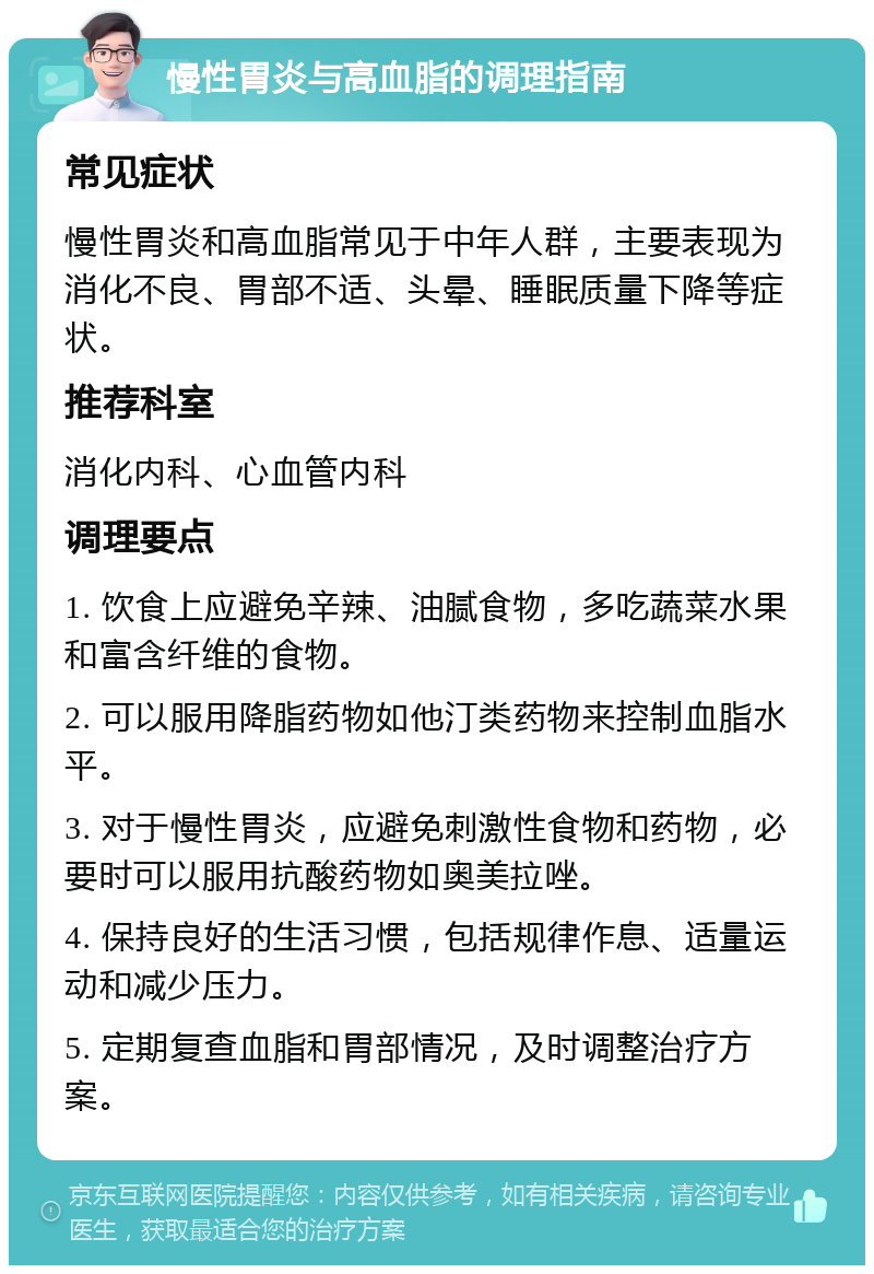 慢性胃炎与高血脂的调理指南 常见症状 慢性胃炎和高血脂常见于中年人群，主要表现为消化不良、胃部不适、头晕、睡眠质量下降等症状。 推荐科室 消化内科、心血管内科 调理要点 1. 饮食上应避免辛辣、油腻食物，多吃蔬菜水果和富含纤维的食物。 2. 可以服用降脂药物如他汀类药物来控制血脂水平。 3. 对于慢性胃炎，应避免刺激性食物和药物，必要时可以服用抗酸药物如奥美拉唑。 4. 保持良好的生活习惯，包括规律作息、适量运动和减少压力。 5. 定期复查血脂和胃部情况，及时调整治疗方案。