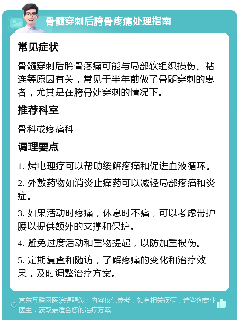 骨髓穿刺后胯骨疼痛处理指南 常见症状 骨髓穿刺后胯骨疼痛可能与局部软组织损伤、粘连等原因有关，常见于半年前做了骨髓穿刺的患者，尤其是在胯骨处穿刺的情况下。 推荐科室 骨科或疼痛科 调理要点 1. 烤电理疗可以帮助缓解疼痛和促进血液循环。 2. 外敷药物如消炎止痛药可以减轻局部疼痛和炎症。 3. 如果活动时疼痛，休息时不痛，可以考虑带护腰以提供额外的支撑和保护。 4. 避免过度活动和重物提起，以防加重损伤。 5. 定期复查和随访，了解疼痛的变化和治疗效果，及时调整治疗方案。