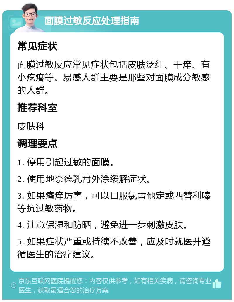 面膜过敏反应处理指南 常见症状 面膜过敏反应常见症状包括皮肤泛红、干痒、有小疙瘩等。易感人群主要是那些对面膜成分敏感的人群。 推荐科室 皮肤科 调理要点 1. 停用引起过敏的面膜。 2. 使用地奈德乳膏外涂缓解症状。 3. 如果瘙痒厉害，可以口服氯雷他定或西替利嗪等抗过敏药物。 4. 注意保湿和防晒，避免进一步刺激皮肤。 5. 如果症状严重或持续不改善，应及时就医并遵循医生的治疗建议。