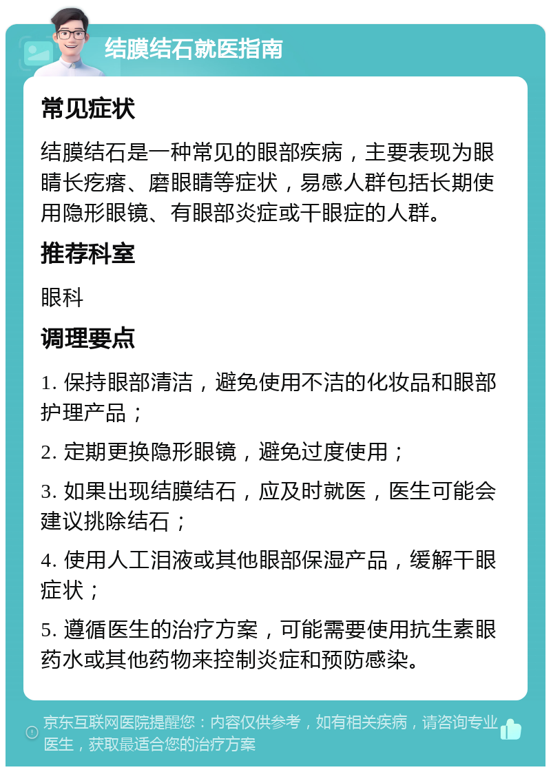 结膜结石就医指南 常见症状 结膜结石是一种常见的眼部疾病，主要表现为眼睛长疙瘩、磨眼睛等症状，易感人群包括长期使用隐形眼镜、有眼部炎症或干眼症的人群。 推荐科室 眼科 调理要点 1. 保持眼部清洁，避免使用不洁的化妆品和眼部护理产品； 2. 定期更换隐形眼镜，避免过度使用； 3. 如果出现结膜结石，应及时就医，医生可能会建议挑除结石； 4. 使用人工泪液或其他眼部保湿产品，缓解干眼症状； 5. 遵循医生的治疗方案，可能需要使用抗生素眼药水或其他药物来控制炎症和预防感染。