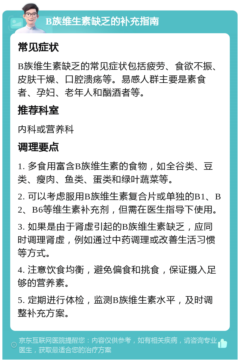 B族维生素缺乏的补充指南 常见症状 B族维生素缺乏的常见症状包括疲劳、食欲不振、皮肤干燥、口腔溃疡等。易感人群主要是素食者、孕妇、老年人和酗酒者等。 推荐科室 内科或营养科 调理要点 1. 多食用富含B族维生素的食物，如全谷类、豆类、瘦肉、鱼类、蛋类和绿叶蔬菜等。 2. 可以考虑服用B族维生素复合片或单独的B1、B2、B6等维生素补充剂，但需在医生指导下使用。 3. 如果是由于肾虚引起的B族维生素缺乏，应同时调理肾虚，例如通过中药调理或改善生活习惯等方式。 4. 注意饮食均衡，避免偏食和挑食，保证摄入足够的营养素。 5. 定期进行体检，监测B族维生素水平，及时调整补充方案。