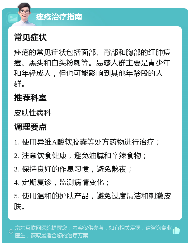 痤疮治疗指南 常见症状 痤疮的常见症状包括面部、背部和胸部的红肿痘痘、黑头和白头粉刺等。易感人群主要是青少年和年轻成人，但也可能影响到其他年龄段的人群。 推荐科室 皮肤性病科 调理要点 1. 使用异维A酸软胶囊等处方药物进行治疗； 2. 注意饮食健康，避免油腻和辛辣食物； 3. 保持良好的作息习惯，避免熬夜； 4. 定期复诊，监测病情变化； 5. 使用温和的护肤产品，避免过度清洁和刺激皮肤。