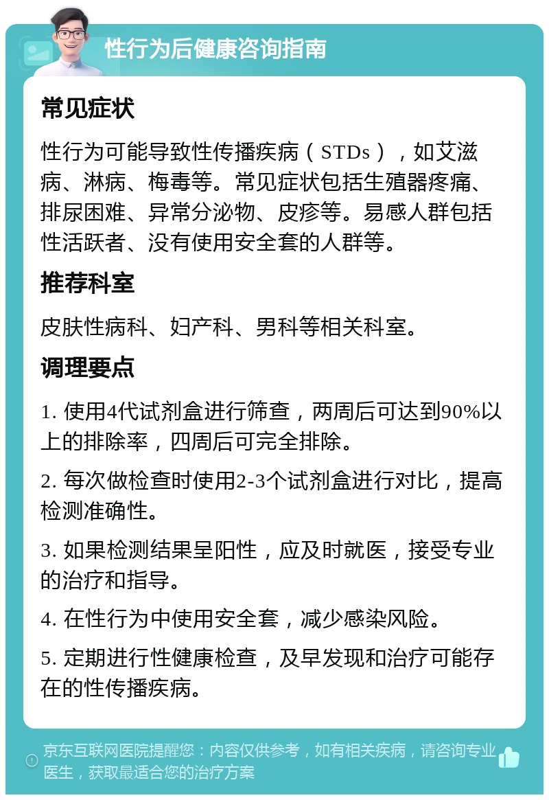 性行为后健康咨询指南 常见症状 性行为可能导致性传播疾病（STDs），如艾滋病、淋病、梅毒等。常见症状包括生殖器疼痛、排尿困难、异常分泌物、皮疹等。易感人群包括性活跃者、没有使用安全套的人群等。 推荐科室 皮肤性病科、妇产科、男科等相关科室。 调理要点 1. 使用4代试剂盒进行筛查，两周后可达到90%以上的排除率，四周后可完全排除。 2. 每次做检查时使用2-3个试剂盒进行对比，提高检测准确性。 3. 如果检测结果呈阳性，应及时就医，接受专业的治疗和指导。 4. 在性行为中使用安全套，减少感染风险。 5. 定期进行性健康检查，及早发现和治疗可能存在的性传播疾病。