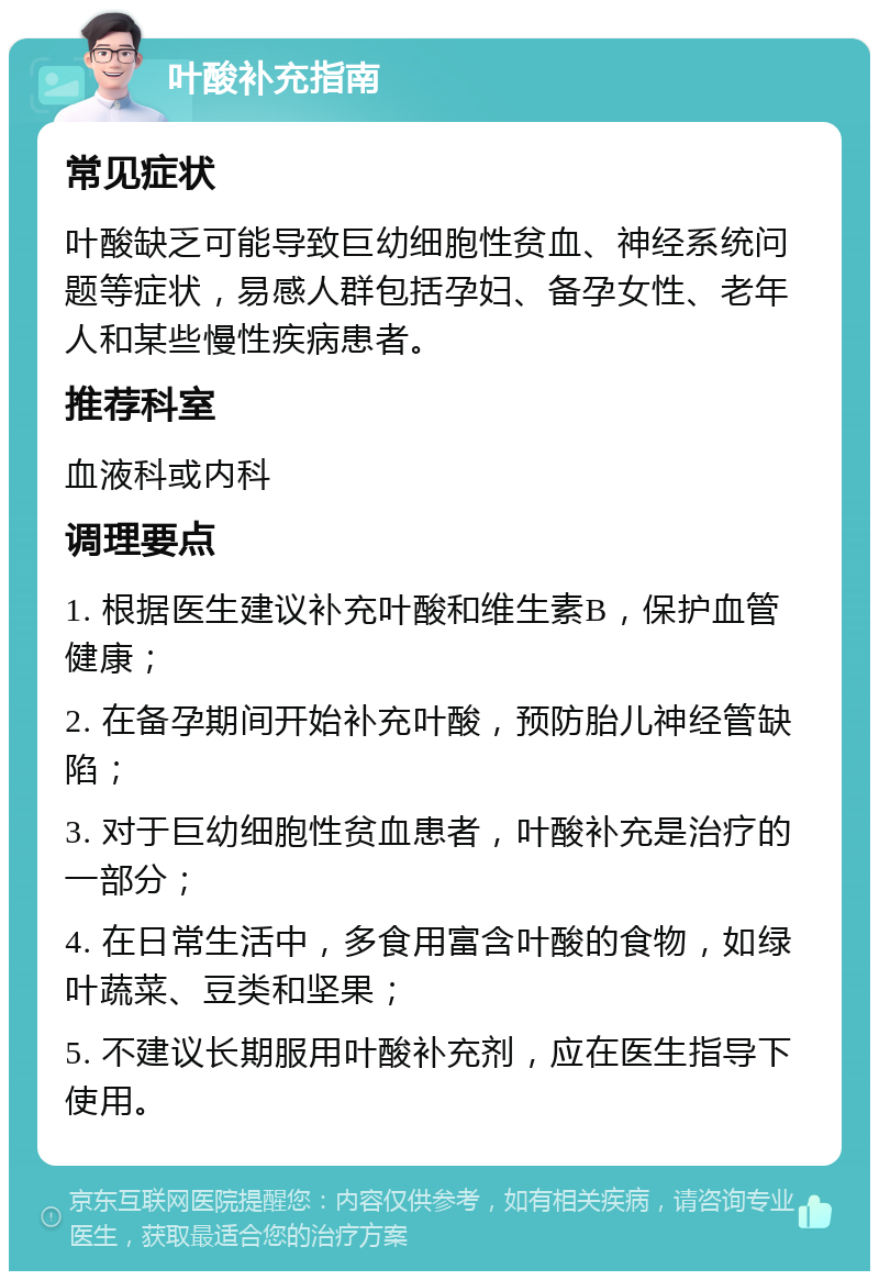 叶酸补充指南 常见症状 叶酸缺乏可能导致巨幼细胞性贫血、神经系统问题等症状，易感人群包括孕妇、备孕女性、老年人和某些慢性疾病患者。 推荐科室 血液科或内科 调理要点 1. 根据医生建议补充叶酸和维生素B，保护血管健康； 2. 在备孕期间开始补充叶酸，预防胎儿神经管缺陷； 3. 对于巨幼细胞性贫血患者，叶酸补充是治疗的一部分； 4. 在日常生活中，多食用富含叶酸的食物，如绿叶蔬菜、豆类和坚果； 5. 不建议长期服用叶酸补充剂，应在医生指导下使用。