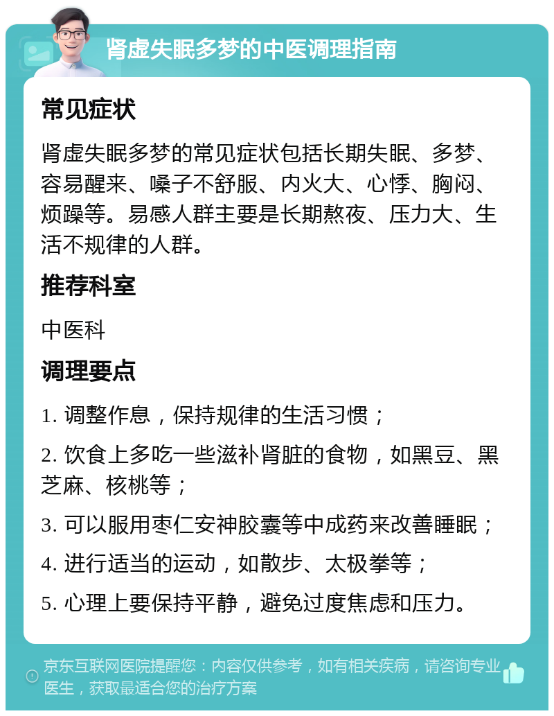 肾虚失眠多梦的中医调理指南 常见症状 肾虚失眠多梦的常见症状包括长期失眠、多梦、容易醒来、嗓子不舒服、内火大、心悸、胸闷、烦躁等。易感人群主要是长期熬夜、压力大、生活不规律的人群。 推荐科室 中医科 调理要点 1. 调整作息，保持规律的生活习惯； 2. 饮食上多吃一些滋补肾脏的食物，如黑豆、黑芝麻、核桃等； 3. 可以服用枣仁安神胶囊等中成药来改善睡眠； 4. 进行适当的运动，如散步、太极拳等； 5. 心理上要保持平静，避免过度焦虑和压力。