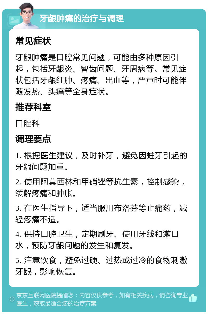 牙龈肿痛的治疗与调理 常见症状 牙龈肿痛是口腔常见问题，可能由多种原因引起，包括牙龈炎、智齿问题、牙周病等。常见症状包括牙龈红肿、疼痛、出血等，严重时可能伴随发热、头痛等全身症状。 推荐科室 口腔科 调理要点 1. 根据医生建议，及时补牙，避免因蛀牙引起的牙龈问题加重。 2. 使用阿莫西林和甲硝锉等抗生素，控制感染，缓解疼痛和肿胀。 3. 在医生指导下，适当服用布洛芬等止痛药，减轻疼痛不适。 4. 保持口腔卫生，定期刷牙、使用牙线和漱口水，预防牙龈问题的发生和复发。 5. 注意饮食，避免过硬、过热或过冷的食物刺激牙龈，影响恢复。