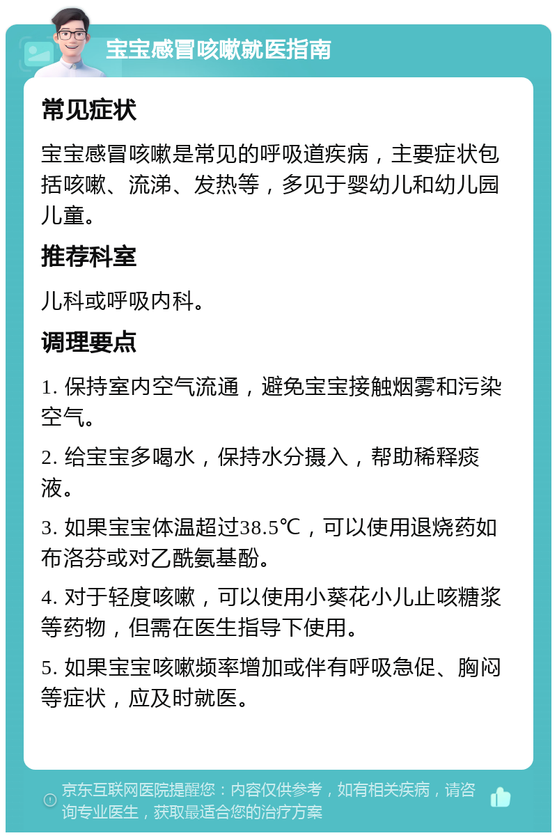 宝宝感冒咳嗽就医指南 常见症状 宝宝感冒咳嗽是常见的呼吸道疾病，主要症状包括咳嗽、流涕、发热等，多见于婴幼儿和幼儿园儿童。 推荐科室 儿科或呼吸内科。 调理要点 1. 保持室内空气流通，避免宝宝接触烟雾和污染空气。 2. 给宝宝多喝水，保持水分摄入，帮助稀释痰液。 3. 如果宝宝体温超过38.5℃，可以使用退烧药如布洛芬或对乙酰氨基酚。 4. 对于轻度咳嗽，可以使用小葵花小儿止咳糖浆等药物，但需在医生指导下使用。 5. 如果宝宝咳嗽频率增加或伴有呼吸急促、胸闷等症状，应及时就医。