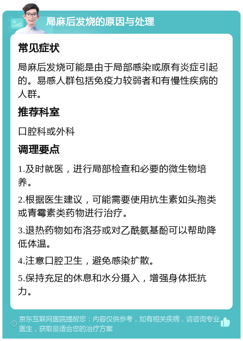 局麻后发烧的原因与处理 常见症状 局麻后发烧可能是由于局部感染或原有炎症引起的。易感人群包括免疫力较弱者和有慢性疾病的人群。 推荐科室 口腔科或外科 调理要点 1.及时就医，进行局部检查和必要的微生物培养。 2.根据医生建议，可能需要使用抗生素如头孢类或青霉素类药物进行治疗。 3.退热药物如布洛芬或对乙酰氨基酚可以帮助降低体温。 4.注意口腔卫生，避免感染扩散。 5.保持充足的休息和水分摄入，增强身体抵抗力。