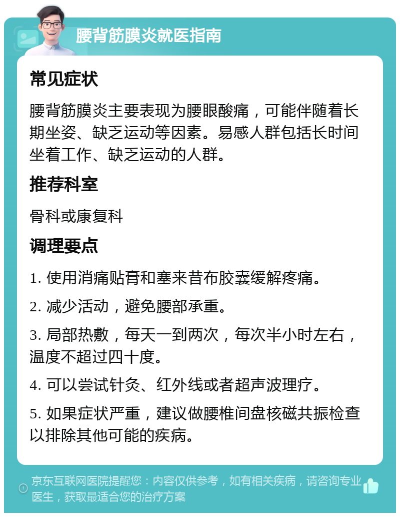 腰背筋膜炎就医指南 常见症状 腰背筋膜炎主要表现为腰眼酸痛，可能伴随着长期坐姿、缺乏运动等因素。易感人群包括长时间坐着工作、缺乏运动的人群。 推荐科室 骨科或康复科 调理要点 1. 使用消痛贴膏和塞来昔布胶囊缓解疼痛。 2. 减少活动，避免腰部承重。 3. 局部热敷，每天一到两次，每次半小时左右，温度不超过四十度。 4. 可以尝试针灸、红外线或者超声波理疗。 5. 如果症状严重，建议做腰椎间盘核磁共振检查以排除其他可能的疾病。