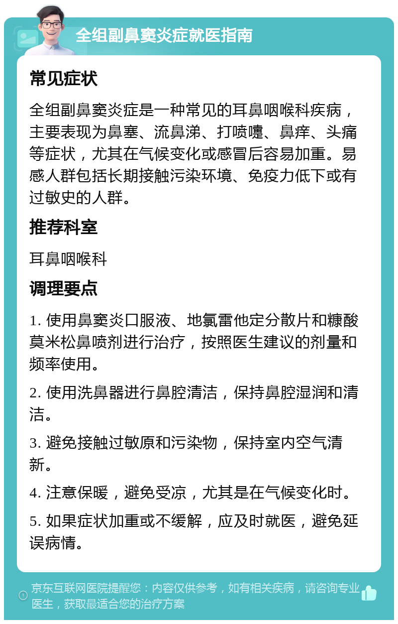 全组副鼻窦炎症就医指南 常见症状 全组副鼻窦炎症是一种常见的耳鼻咽喉科疾病，主要表现为鼻塞、流鼻涕、打喷嚏、鼻痒、头痛等症状，尤其在气候变化或感冒后容易加重。易感人群包括长期接触污染环境、免疫力低下或有过敏史的人群。 推荐科室 耳鼻咽喉科 调理要点 1. 使用鼻窦炎口服液、地氯雷他定分散片和糠酸莫米松鼻喷剂进行治疗，按照医生建议的剂量和频率使用。 2. 使用洗鼻器进行鼻腔清洁，保持鼻腔湿润和清洁。 3. 避免接触过敏原和污染物，保持室内空气清新。 4. 注意保暖，避免受凉，尤其是在气候变化时。 5. 如果症状加重或不缓解，应及时就医，避免延误病情。