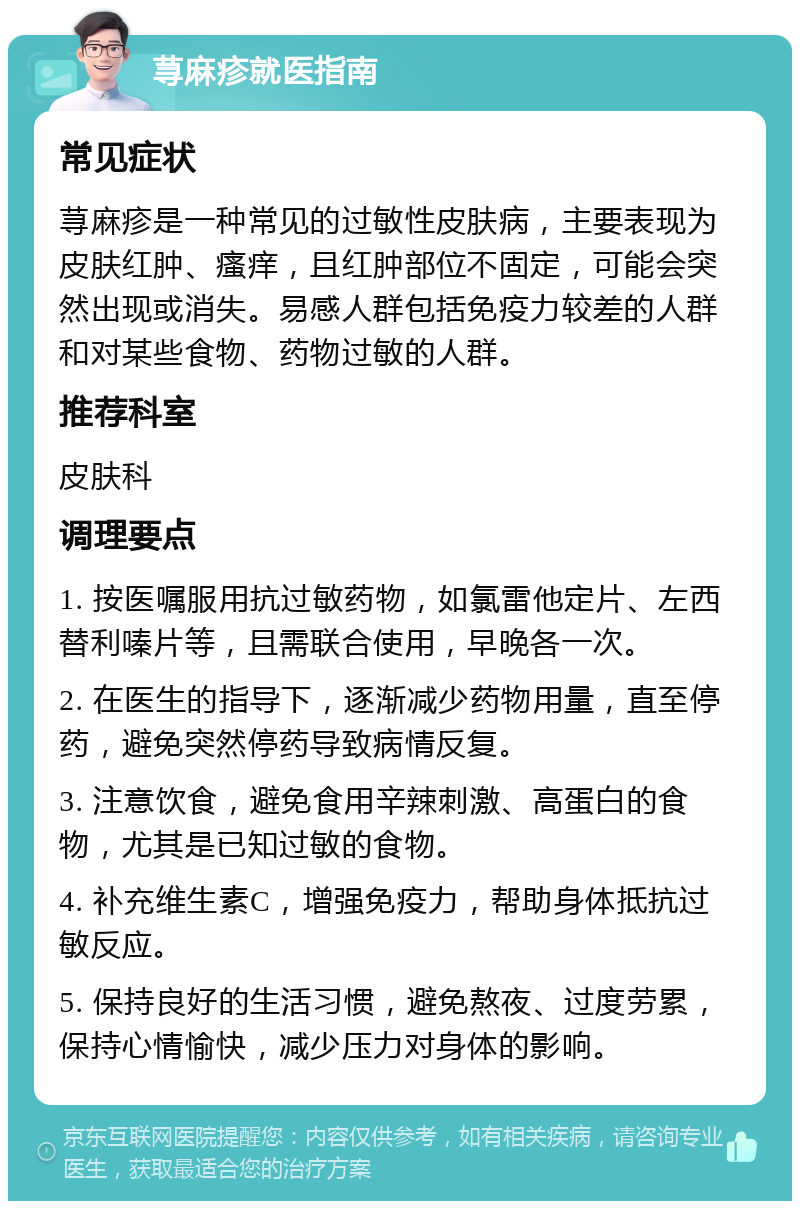 荨麻疹就医指南 常见症状 荨麻疹是一种常见的过敏性皮肤病，主要表现为皮肤红肿、瘙痒，且红肿部位不固定，可能会突然出现或消失。易感人群包括免疫力较差的人群和对某些食物、药物过敏的人群。 推荐科室 皮肤科 调理要点 1. 按医嘱服用抗过敏药物，如氯雷他定片、左西替利嗪片等，且需联合使用，早晚各一次。 2. 在医生的指导下，逐渐减少药物用量，直至停药，避免突然停药导致病情反复。 3. 注意饮食，避免食用辛辣刺激、高蛋白的食物，尤其是已知过敏的食物。 4. 补充维生素C，增强免疫力，帮助身体抵抗过敏反应。 5. 保持良好的生活习惯，避免熬夜、过度劳累，保持心情愉快，减少压力对身体的影响。