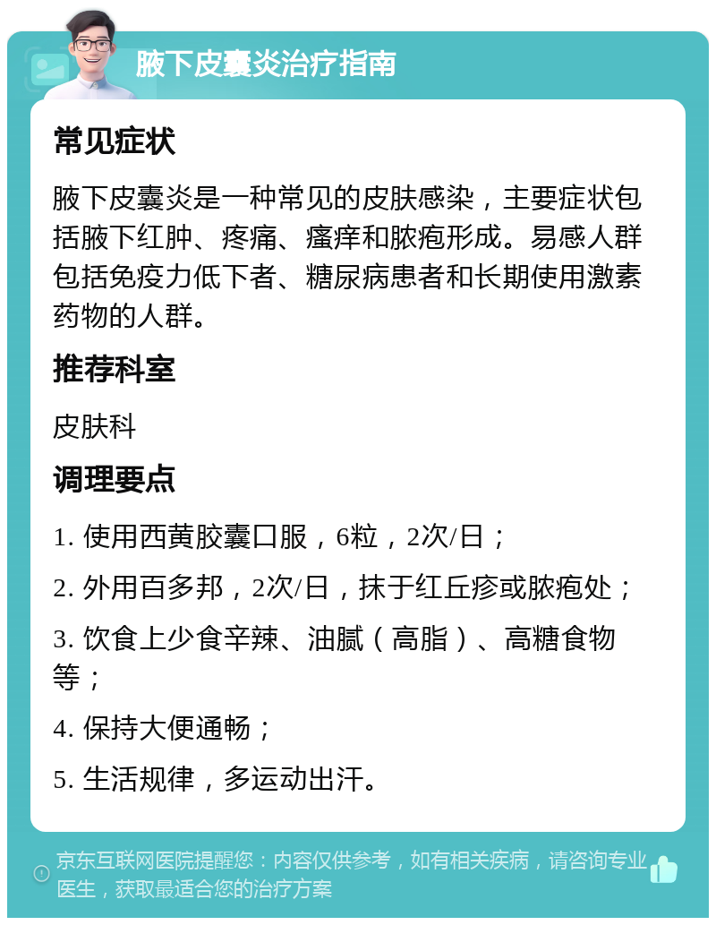 腋下皮囊炎治疗指南 常见症状 腋下皮囊炎是一种常见的皮肤感染，主要症状包括腋下红肿、疼痛、瘙痒和脓疱形成。易感人群包括免疫力低下者、糖尿病患者和长期使用激素药物的人群。 推荐科室 皮肤科 调理要点 1. 使用西黄胶囊口服，6粒，2次/日； 2. 外用百多邦，2次/日，抹于红丘疹或脓疱处； 3. 饮食上少食辛辣、油腻（高脂）、高糖食物等； 4. 保持大便通畅； 5. 生活规律，多运动出汗。