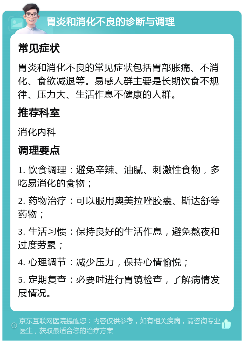 胃炎和消化不良的诊断与调理 常见症状 胃炎和消化不良的常见症状包括胃部胀痛、不消化、食欲减退等。易感人群主要是长期饮食不规律、压力大、生活作息不健康的人群。 推荐科室 消化内科 调理要点 1. 饮食调理：避免辛辣、油腻、刺激性食物，多吃易消化的食物； 2. 药物治疗：可以服用奥美拉唑胶囊、斯达舒等药物； 3. 生活习惯：保持良好的生活作息，避免熬夜和过度劳累； 4. 心理调节：减少压力，保持心情愉悦； 5. 定期复查：必要时进行胃镜检查，了解病情发展情况。