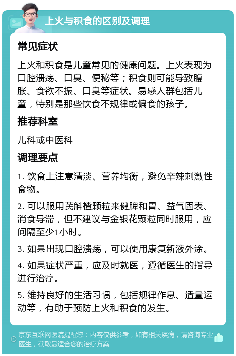 上火与积食的区别及调理 常见症状 上火和积食是儿童常见的健康问题。上火表现为口腔溃疡、口臭、便秘等；积食则可能导致腹胀、食欲不振、口臭等症状。易感人群包括儿童，特别是那些饮食不规律或偏食的孩子。 推荐科室 儿科或中医科 调理要点 1. 饮食上注意清淡、营养均衡，避免辛辣刺激性食物。 2. 可以服用芪斛楂颗粒来健脾和胃、益气固表、消食导滞，但不建议与金银花颗粒同时服用，应间隔至少1小时。 3. 如果出现口腔溃疡，可以使用康复新液外涂。 4. 如果症状严重，应及时就医，遵循医生的指导进行治疗。 5. 维持良好的生活习惯，包括规律作息、适量运动等，有助于预防上火和积食的发生。