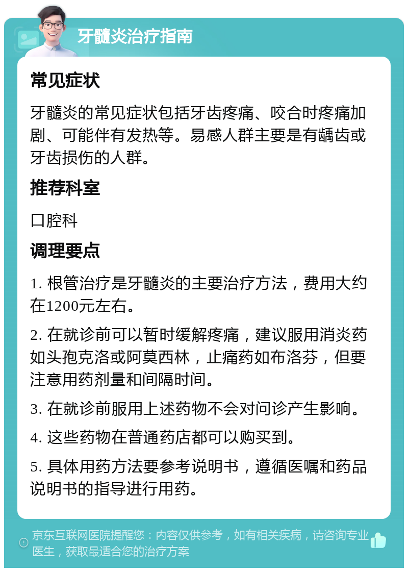 牙髓炎治疗指南 常见症状 牙髓炎的常见症状包括牙齿疼痛、咬合时疼痛加剧、可能伴有发热等。易感人群主要是有龋齿或牙齿损伤的人群。 推荐科室 口腔科 调理要点 1. 根管治疗是牙髓炎的主要治疗方法，费用大约在1200元左右。 2. 在就诊前可以暂时缓解疼痛，建议服用消炎药如头孢克洛或阿莫西林，止痛药如布洛芬，但要注意用药剂量和间隔时间。 3. 在就诊前服用上述药物不会对问诊产生影响。 4. 这些药物在普通药店都可以购买到。 5. 具体用药方法要参考说明书，遵循医嘱和药品说明书的指导进行用药。