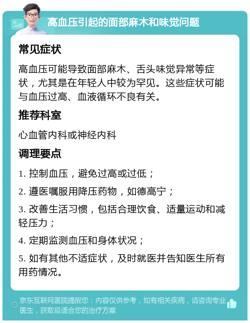 高血压引起的面部麻木和味觉问题 常见症状 高血压可能导致面部麻木、舌头味觉异常等症状，尤其是在年轻人中较为罕见。这些症状可能与血压过高、血液循环不良有关。 推荐科室 心血管内科或神经内科 调理要点 1. 控制血压，避免过高或过低； 2. 遵医嘱服用降压药物，如德高宁； 3. 改善生活习惯，包括合理饮食、适量运动和减轻压力； 4. 定期监测血压和身体状况； 5. 如有其他不适症状，及时就医并告知医生所有用药情况。