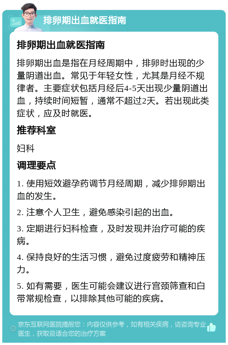 排卵期出血就医指南 排卵期出血就医指南 排卵期出血是指在月经周期中，排卵时出现的少量阴道出血。常见于年轻女性，尤其是月经不规律者。主要症状包括月经后4-5天出现少量阴道出血，持续时间短暂，通常不超过2天。若出现此类症状，应及时就医。 推荐科室 妇科 调理要点 1. 使用短效避孕药调节月经周期，减少排卵期出血的发生。 2. 注意个人卫生，避免感染引起的出血。 3. 定期进行妇科检查，及时发现并治疗可能的疾病。 4. 保持良好的生活习惯，避免过度疲劳和精神压力。 5. 如有需要，医生可能会建议进行宫颈筛查和白带常规检查，以排除其他可能的疾病。