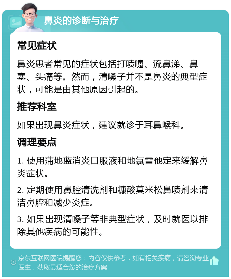 鼻炎的诊断与治疗 常见症状 鼻炎患者常见的症状包括打喷嚏、流鼻涕、鼻塞、头痛等。然而，清嗓子并不是鼻炎的典型症状，可能是由其他原因引起的。 推荐科室 如果出现鼻炎症状，建议就诊于耳鼻喉科。 调理要点 1. 使用蒲地蓝消炎口服液和地氯雷他定来缓解鼻炎症状。 2. 定期使用鼻腔清洗剂和糠酸莫米松鼻喷剂来清洁鼻腔和减少炎症。 3. 如果出现清嗓子等非典型症状，及时就医以排除其他疾病的可能性。