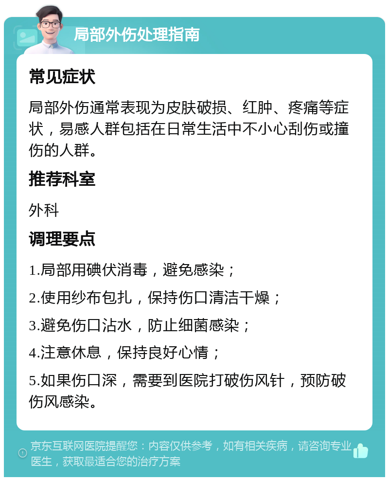 局部外伤处理指南 常见症状 局部外伤通常表现为皮肤破损、红肿、疼痛等症状，易感人群包括在日常生活中不小心刮伤或撞伤的人群。 推荐科室 外科 调理要点 1.局部用碘伏消毒，避免感染； 2.使用纱布包扎，保持伤口清洁干燥； 3.避免伤口沾水，防止细菌感染； 4.注意休息，保持良好心情； 5.如果伤口深，需要到医院打破伤风针，预防破伤风感染。