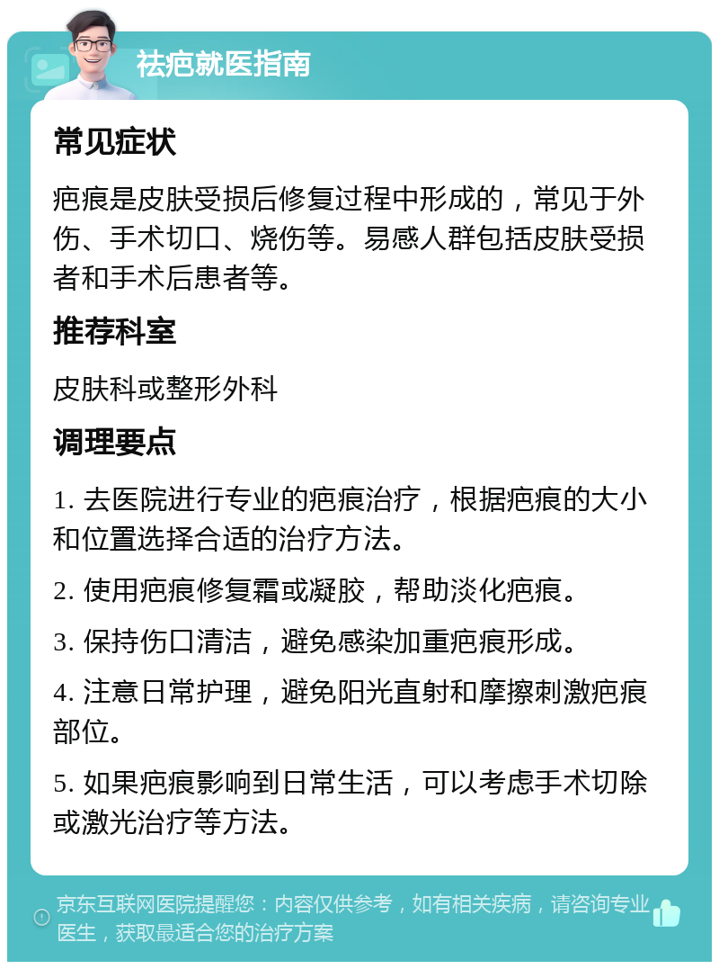 祛疤就医指南 常见症状 疤痕是皮肤受损后修复过程中形成的，常见于外伤、手术切口、烧伤等。易感人群包括皮肤受损者和手术后患者等。 推荐科室 皮肤科或整形外科 调理要点 1. 去医院进行专业的疤痕治疗，根据疤痕的大小和位置选择合适的治疗方法。 2. 使用疤痕修复霜或凝胶，帮助淡化疤痕。 3. 保持伤口清洁，避免感染加重疤痕形成。 4. 注意日常护理，避免阳光直射和摩擦刺激疤痕部位。 5. 如果疤痕影响到日常生活，可以考虑手术切除或激光治疗等方法。