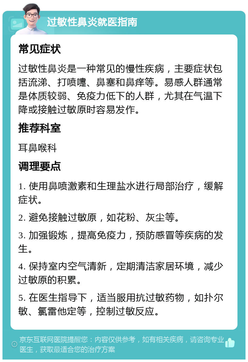 过敏性鼻炎就医指南 常见症状 过敏性鼻炎是一种常见的慢性疾病，主要症状包括流涕、打喷嚏、鼻塞和鼻痒等。易感人群通常是体质较弱、免疫力低下的人群，尤其在气温下降或接触过敏原时容易发作。 推荐科室 耳鼻喉科 调理要点 1. 使用鼻喷激素和生理盐水进行局部治疗，缓解症状。 2. 避免接触过敏原，如花粉、灰尘等。 3. 加强锻炼，提高免疫力，预防感冒等疾病的发生。 4. 保持室内空气清新，定期清洁家居环境，减少过敏原的积累。 5. 在医生指导下，适当服用抗过敏药物，如扑尔敏、氯雷他定等，控制过敏反应。