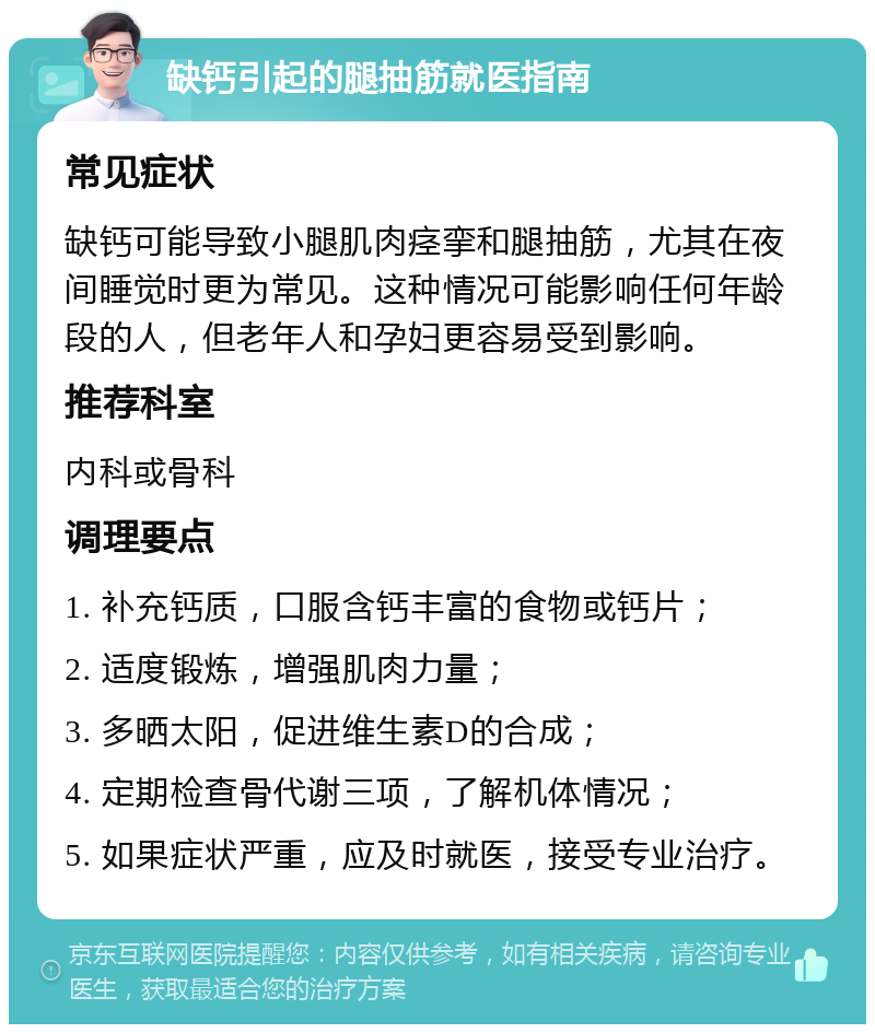 缺钙引起的腿抽筋就医指南 常见症状 缺钙可能导致小腿肌肉痉挛和腿抽筋，尤其在夜间睡觉时更为常见。这种情况可能影响任何年龄段的人，但老年人和孕妇更容易受到影响。 推荐科室 内科或骨科 调理要点 1. 补充钙质，口服含钙丰富的食物或钙片； 2. 适度锻炼，增强肌肉力量； 3. 多晒太阳，促进维生素D的合成； 4. 定期检查骨代谢三项，了解机体情况； 5. 如果症状严重，应及时就医，接受专业治疗。