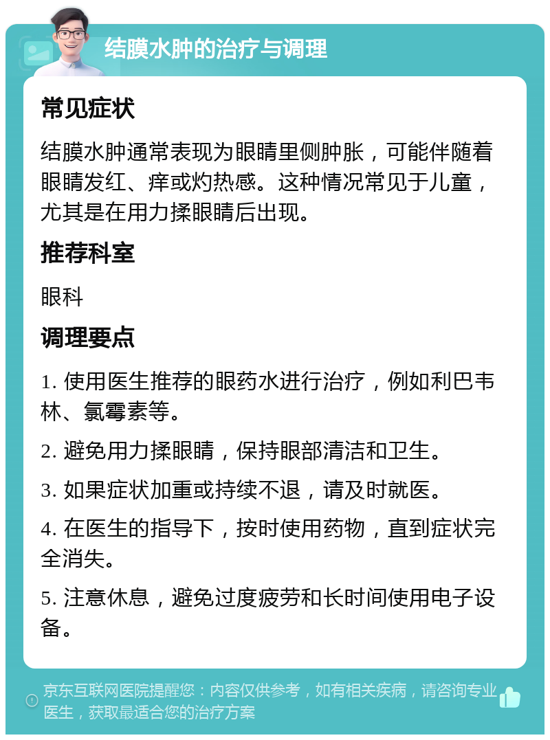 结膜水肿的治疗与调理 常见症状 结膜水肿通常表现为眼睛里侧肿胀，可能伴随着眼睛发红、痒或灼热感。这种情况常见于儿童，尤其是在用力揉眼睛后出现。 推荐科室 眼科 调理要点 1. 使用医生推荐的眼药水进行治疗，例如利巴韦林、氯霉素等。 2. 避免用力揉眼睛，保持眼部清洁和卫生。 3. 如果症状加重或持续不退，请及时就医。 4. 在医生的指导下，按时使用药物，直到症状完全消失。 5. 注意休息，避免过度疲劳和长时间使用电子设备。