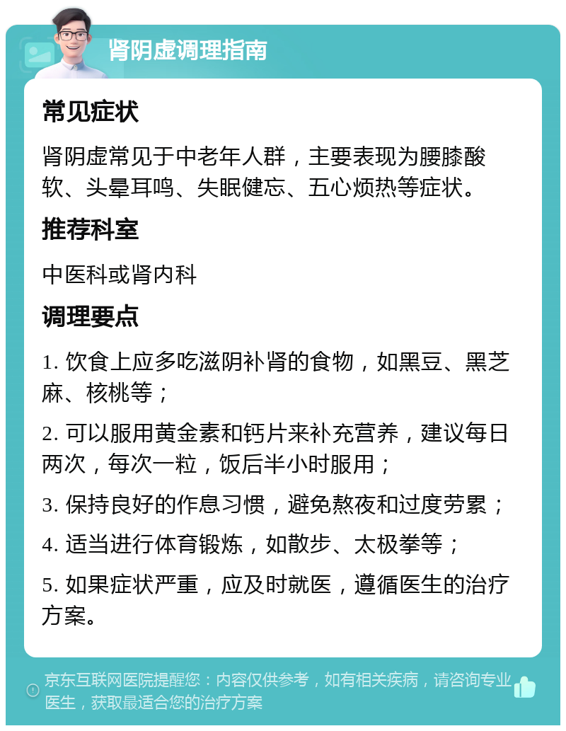 肾阴虚调理指南 常见症状 肾阴虚常见于中老年人群，主要表现为腰膝酸软、头晕耳鸣、失眠健忘、五心烦热等症状。 推荐科室 中医科或肾内科 调理要点 1. 饮食上应多吃滋阴补肾的食物，如黑豆、黑芝麻、核桃等； 2. 可以服用黄金素和钙片来补充营养，建议每日两次，每次一粒，饭后半小时服用； 3. 保持良好的作息习惯，避免熬夜和过度劳累； 4. 适当进行体育锻炼，如散步、太极拳等； 5. 如果症状严重，应及时就医，遵循医生的治疗方案。