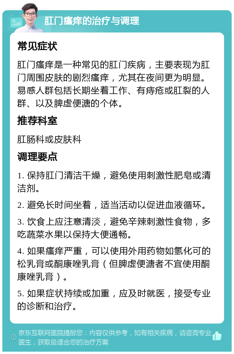 肛门瘙痒的治疗与调理 常见症状 肛门瘙痒是一种常见的肛门疾病，主要表现为肛门周围皮肤的剧烈瘙痒，尤其在夜间更为明显。易感人群包括长期坐着工作、有痔疮或肛裂的人群、以及脾虚便溏的个体。 推荐科室 肛肠科或皮肤科 调理要点 1. 保持肛门清洁干燥，避免使用刺激性肥皂或清洁剂。 2. 避免长时间坐着，适当活动以促进血液循环。 3. 饮食上应注意清淡，避免辛辣刺激性食物，多吃蔬菜水果以保持大便通畅。 4. 如果瘙痒严重，可以使用外用药物如氢化可的松乳膏或酮康唑乳膏（但脾虚便溏者不宜使用酮康唑乳膏）。 5. 如果症状持续或加重，应及时就医，接受专业的诊断和治疗。