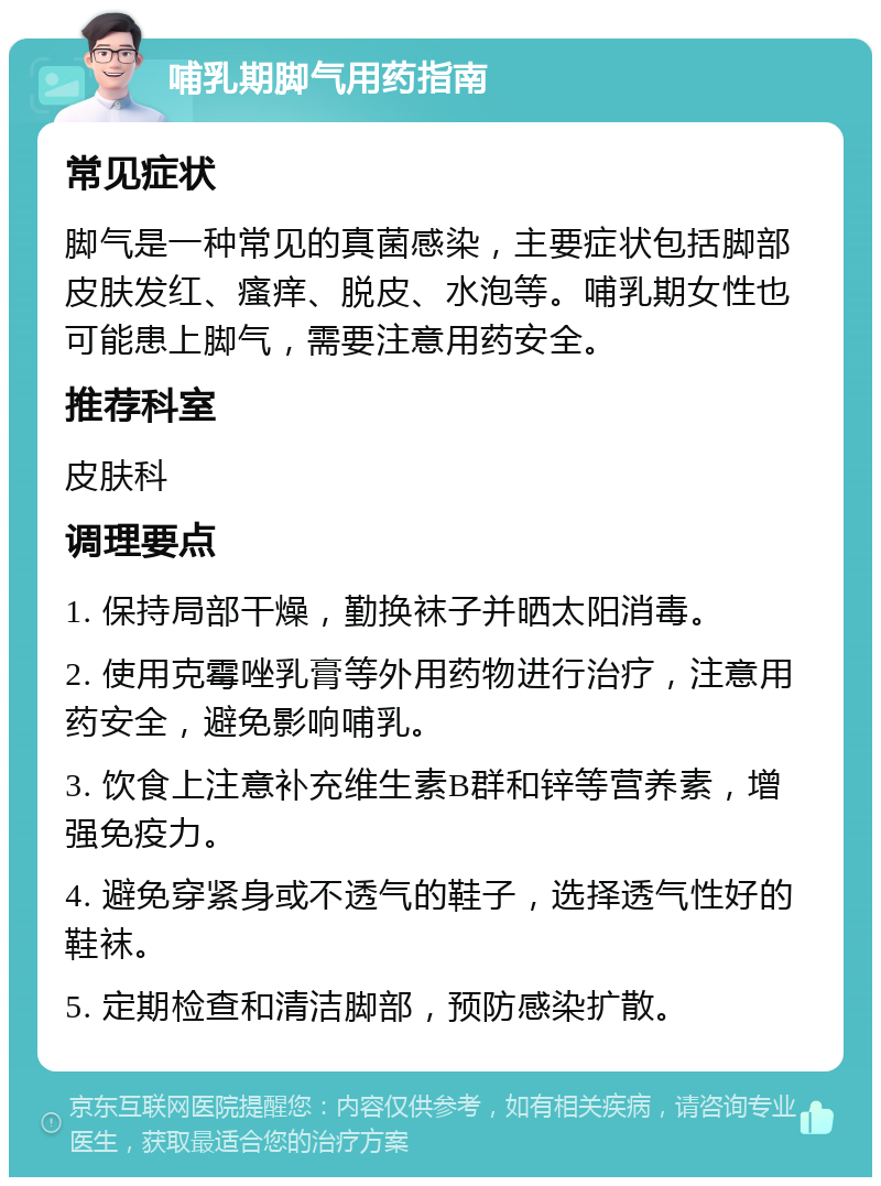 哺乳期脚气用药指南 常见症状 脚气是一种常见的真菌感染，主要症状包括脚部皮肤发红、瘙痒、脱皮、水泡等。哺乳期女性也可能患上脚气，需要注意用药安全。 推荐科室 皮肤科 调理要点 1. 保持局部干燥，勤换袜子并晒太阳消毒。 2. 使用克霉唑乳膏等外用药物进行治疗，注意用药安全，避免影响哺乳。 3. 饮食上注意补充维生素B群和锌等营养素，增强免疫力。 4. 避免穿紧身或不透气的鞋子，选择透气性好的鞋袜。 5. 定期检查和清洁脚部，预防感染扩散。