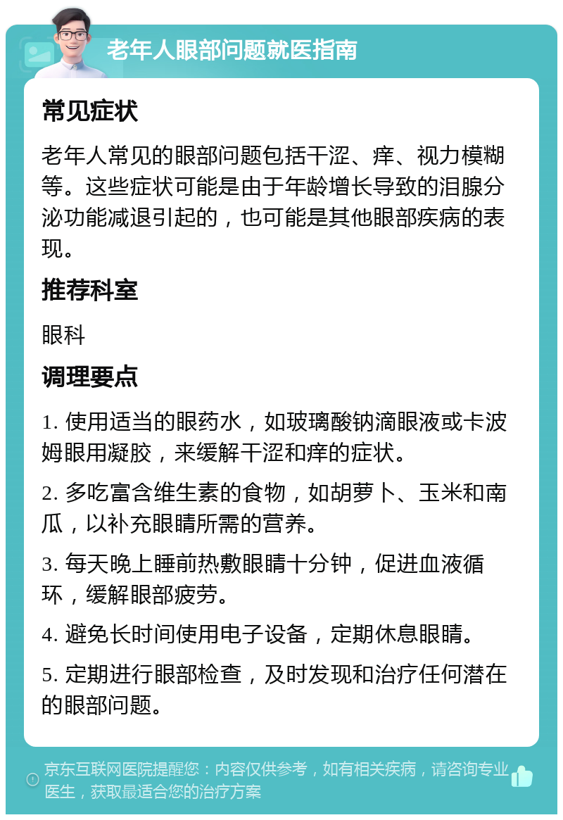 老年人眼部问题就医指南 常见症状 老年人常见的眼部问题包括干涩、痒、视力模糊等。这些症状可能是由于年龄增长导致的泪腺分泌功能减退引起的，也可能是其他眼部疾病的表现。 推荐科室 眼科 调理要点 1. 使用适当的眼药水，如玻璃酸钠滴眼液或卡波姆眼用凝胶，来缓解干涩和痒的症状。 2. 多吃富含维生素的食物，如胡萝卜、玉米和南瓜，以补充眼睛所需的营养。 3. 每天晚上睡前热敷眼睛十分钟，促进血液循环，缓解眼部疲劳。 4. 避免长时间使用电子设备，定期休息眼睛。 5. 定期进行眼部检查，及时发现和治疗任何潜在的眼部问题。