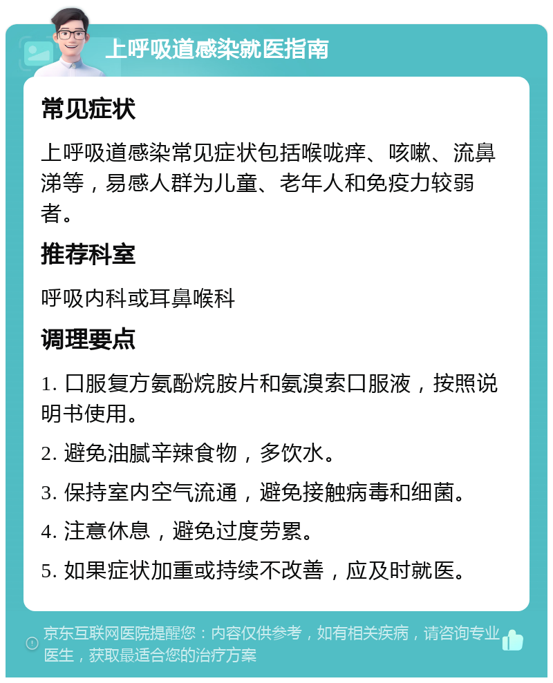 上呼吸道感染就医指南 常见症状 上呼吸道感染常见症状包括喉咙痒、咳嗽、流鼻涕等，易感人群为儿童、老年人和免疫力较弱者。 推荐科室 呼吸内科或耳鼻喉科 调理要点 1. 口服复方氨酚烷胺片和氨溴索口服液，按照说明书使用。 2. 避免油腻辛辣食物，多饮水。 3. 保持室内空气流通，避免接触病毒和细菌。 4. 注意休息，避免过度劳累。 5. 如果症状加重或持续不改善，应及时就医。