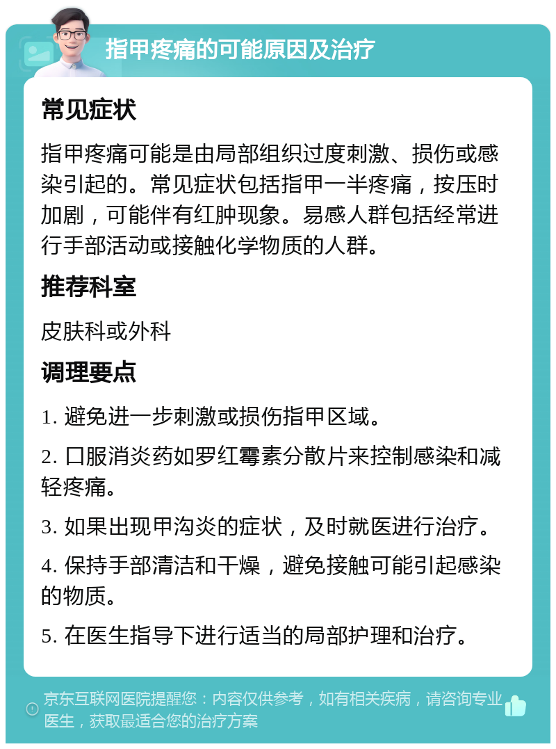 指甲疼痛的可能原因及治疗 常见症状 指甲疼痛可能是由局部组织过度刺激、损伤或感染引起的。常见症状包括指甲一半疼痛，按压时加剧，可能伴有红肿现象。易感人群包括经常进行手部活动或接触化学物质的人群。 推荐科室 皮肤科或外科 调理要点 1. 避免进一步刺激或损伤指甲区域。 2. 口服消炎药如罗红霉素分散片来控制感染和减轻疼痛。 3. 如果出现甲沟炎的症状，及时就医进行治疗。 4. 保持手部清洁和干燥，避免接触可能引起感染的物质。 5. 在医生指导下进行适当的局部护理和治疗。