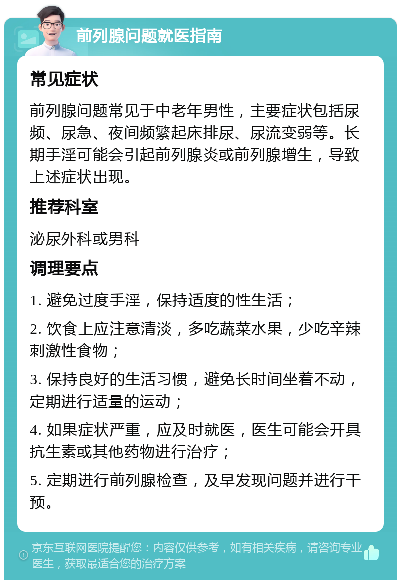 前列腺问题就医指南 常见症状 前列腺问题常见于中老年男性，主要症状包括尿频、尿急、夜间频繁起床排尿、尿流变弱等。长期手淫可能会引起前列腺炎或前列腺增生，导致上述症状出现。 推荐科室 泌尿外科或男科 调理要点 1. 避免过度手淫，保持适度的性生活； 2. 饮食上应注意清淡，多吃蔬菜水果，少吃辛辣刺激性食物； 3. 保持良好的生活习惯，避免长时间坐着不动，定期进行适量的运动； 4. 如果症状严重，应及时就医，医生可能会开具抗生素或其他药物进行治疗； 5. 定期进行前列腺检查，及早发现问题并进行干预。