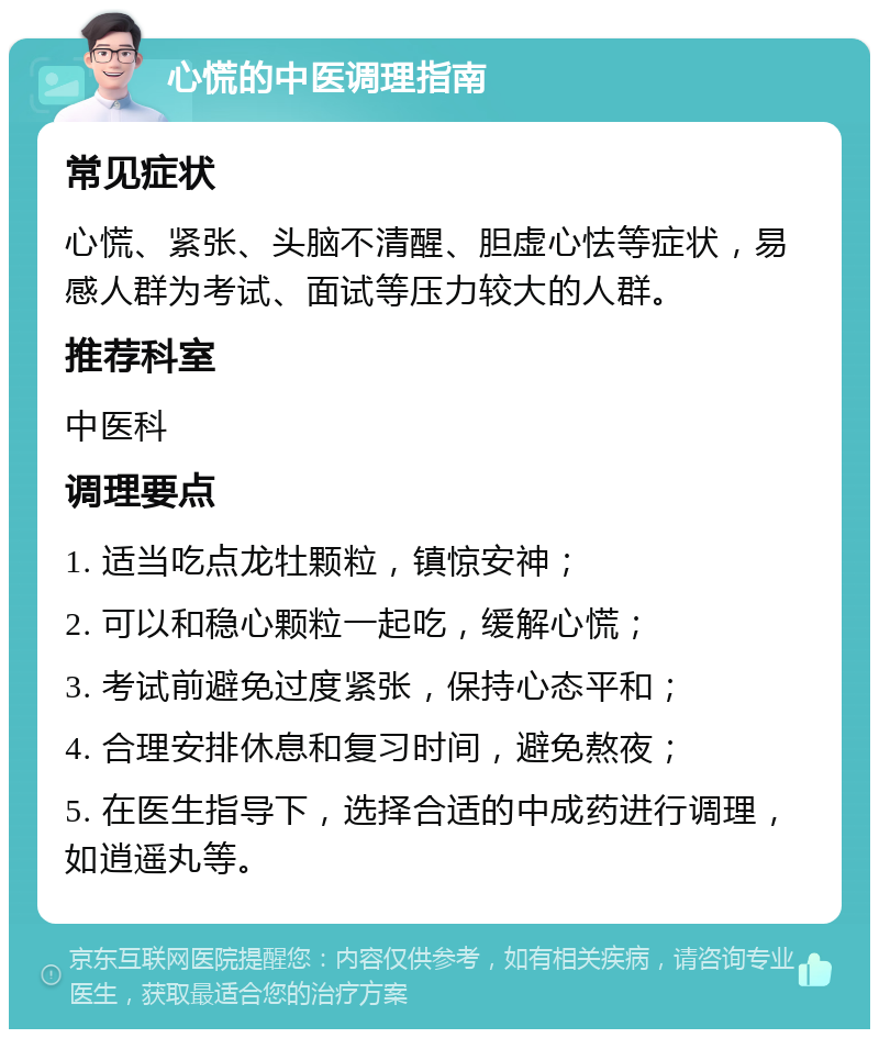 心慌的中医调理指南 常见症状 心慌、紧张、头脑不清醒、胆虚心怯等症状，易感人群为考试、面试等压力较大的人群。 推荐科室 中医科 调理要点 1. 适当吃点龙牡颗粒，镇惊安神； 2. 可以和稳心颗粒一起吃，缓解心慌； 3. 考试前避免过度紧张，保持心态平和； 4. 合理安排休息和复习时间，避免熬夜； 5. 在医生指导下，选择合适的中成药进行调理，如逍遥丸等。